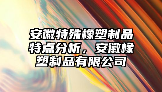 安徽特殊橡塑制品特點分析，安徽橡塑制品有限公司