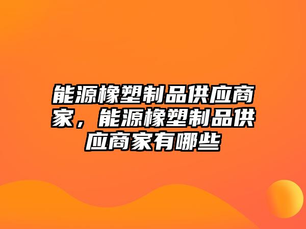 能源橡塑制品供應(yīng)商家，能源橡塑制品供應(yīng)商家有哪些