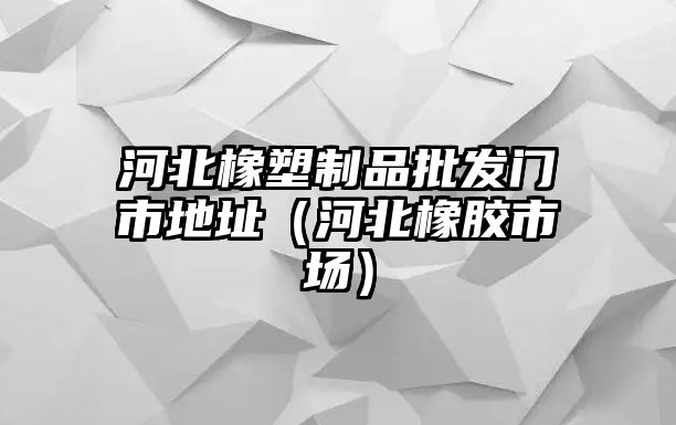 河北橡塑制品批發門市地址（河北橡膠市場）