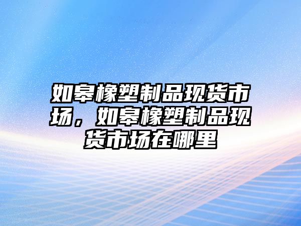 如皋橡塑制品現貨市場，如皋橡塑制品現貨市場在哪里