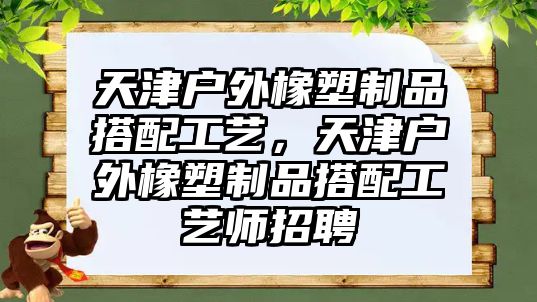 天津戶(hù)外橡塑制品搭配工藝，天津戶(hù)外橡塑制品搭配工藝師招聘