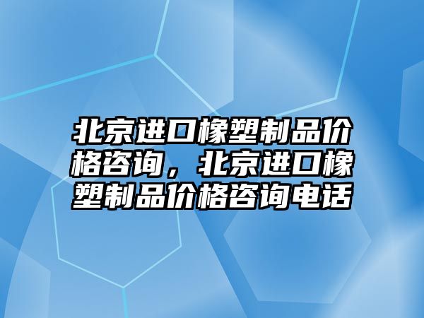 北京進口橡塑制品價格咨詢，北京進口橡塑制品價格咨詢電話