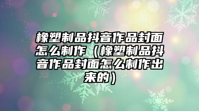 橡塑制品抖音作品封面怎么制作（橡塑制品抖音作品封面怎么制作出來的）