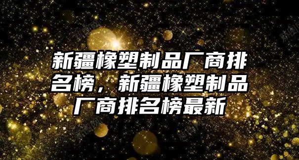 新疆橡塑制品廠商排名榜，新疆橡塑制品廠商排名榜最新