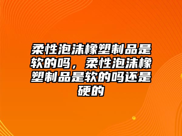 柔性泡沫橡塑制品是軟的嗎，柔性泡沫橡塑制品是軟的嗎還是硬的