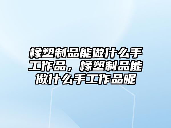 橡塑制品能做什么手工作品，橡塑制品能做什么手工作品呢