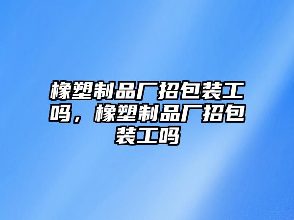 橡塑制品廠招包裝工嗎，橡塑制品廠招包裝工嗎