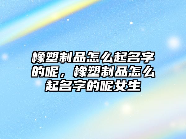 橡塑制品怎么起名字的呢，橡塑制品怎么起名字的呢女生