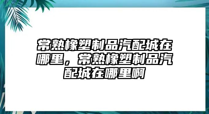 常熟橡塑制品汽配城在哪里，常熟橡塑制品汽配城在哪里啊