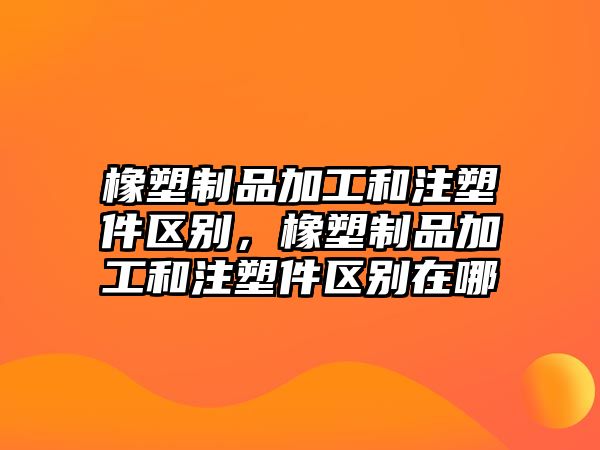 橡塑制品加工和注塑件區別，橡塑制品加工和注塑件區別在哪