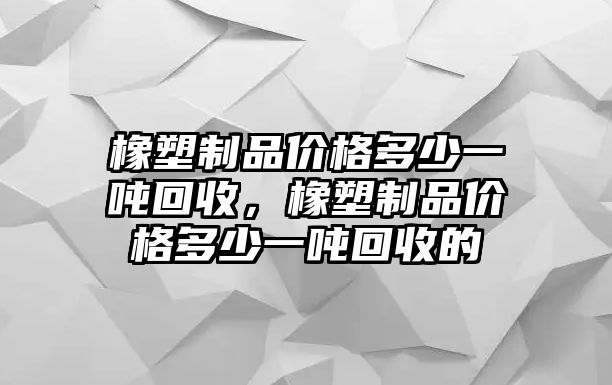 橡塑制品價格多少一噸回收，橡塑制品價格多少一噸回收的