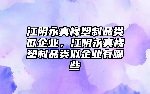 江陰永真橡塑制品類似企業，江陰永真橡塑制品類似企業有哪些