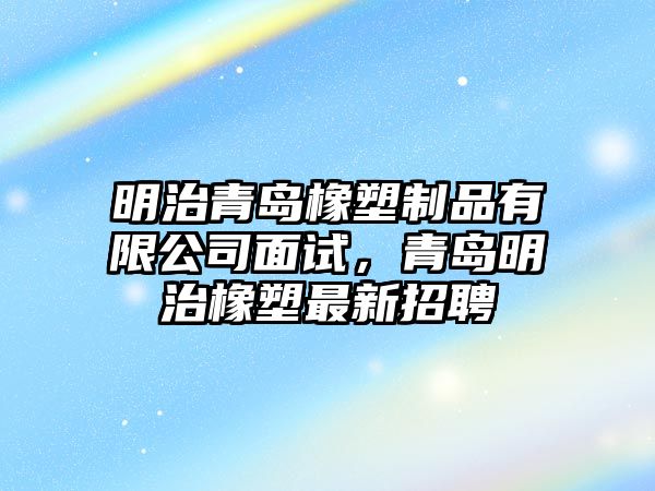 明治青島橡塑制品有限公司面試，青島明治橡塑最新招聘