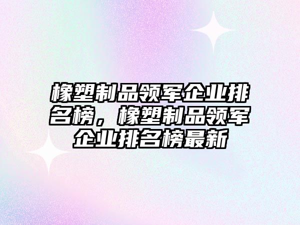 橡塑制品領軍企業排名榜，橡塑制品領軍企業排名榜最新