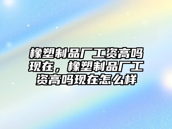 橡塑制品廠工資高嗎現在，橡塑制品廠工資高嗎現在怎么樣