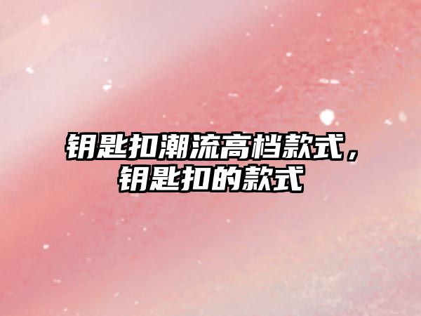 鑰匙扣潮流高檔款式，鑰匙扣的款式