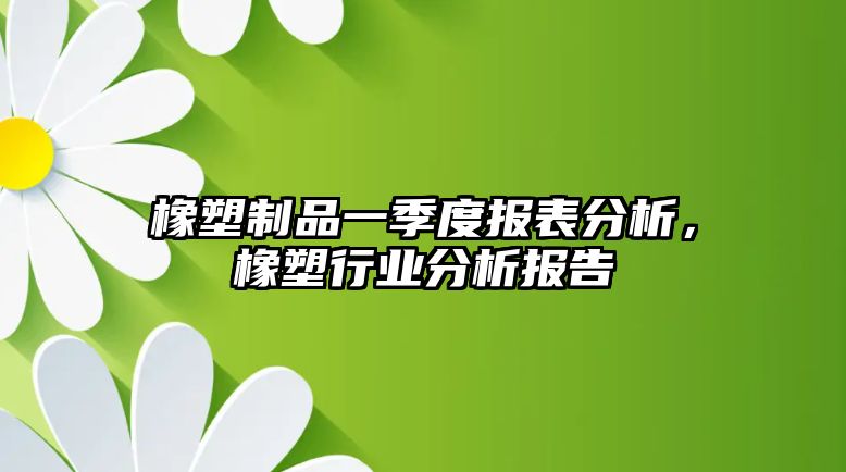 橡塑制品一季度報表分析，橡塑行業分析報告