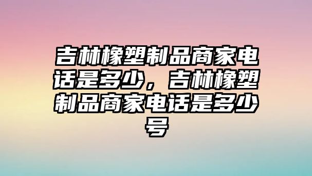 吉林橡塑制品商家電話是多少，吉林橡塑制品商家電話是多少號