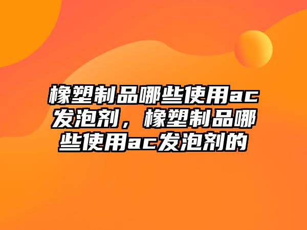 橡塑制品哪些使用ac發泡劑，橡塑制品哪些使用ac發泡劑的