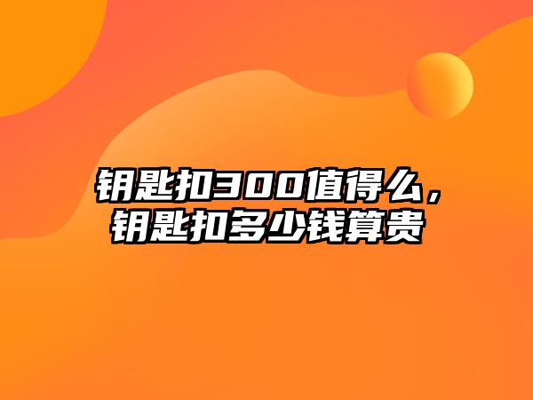 鑰匙扣300值得么，鑰匙扣多少錢算貴