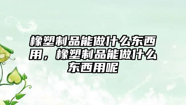 橡塑制品能做什么東西用，橡塑制品能做什么東西用呢