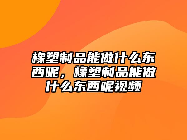 橡塑制品能做什么東西呢，橡塑制品能做什么東西呢視頻