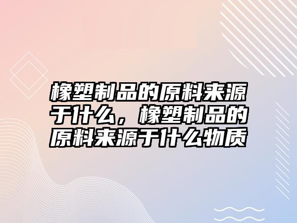 橡塑制品的原料來源于什么，橡塑制品的原料來源于什么物質