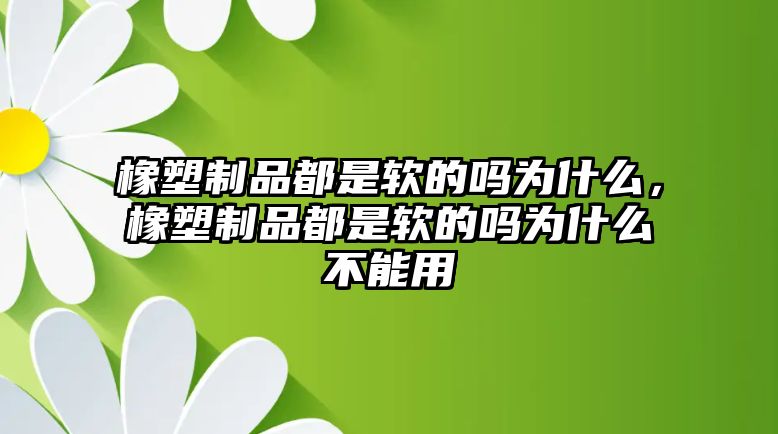 橡塑制品都是軟的嗎為什么，橡塑制品都是軟的嗎為什么不能用