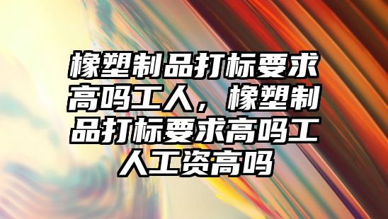 橡塑制品打標要求高嗎工人，橡塑制品打標要求高嗎工人工資高嗎