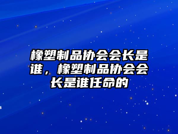 橡塑制品協會會長是誰，橡塑制品協會會長是誰任命的