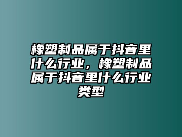 橡塑制品屬于抖音里什么行業(yè)，橡塑制品屬于抖音里什么行業(yè)類(lèi)型