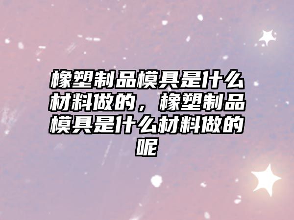 橡塑制品模具是什么材料做的，橡塑制品模具是什么材料做的呢