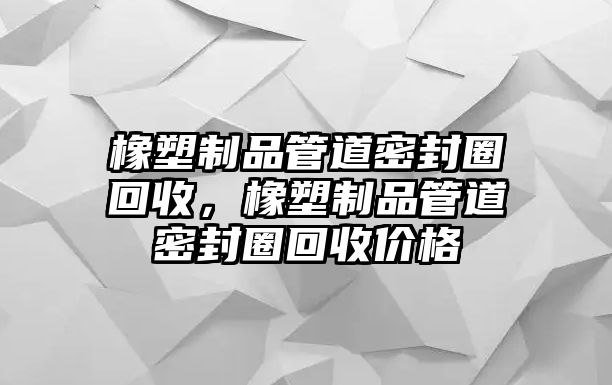 橡塑制品管道密封圈回收，橡塑制品管道密封圈回收價格