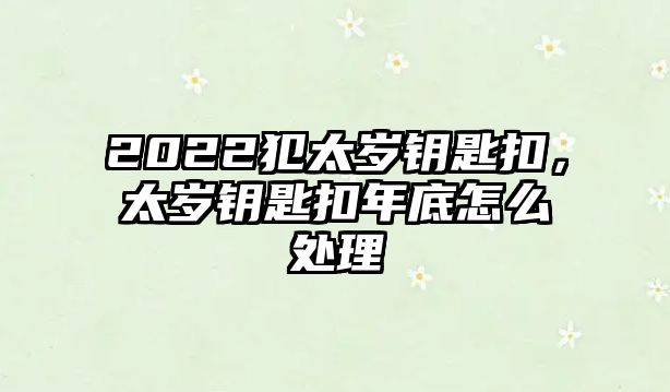 2022犯太歲鑰匙扣，太歲鑰匙扣年底怎么處理