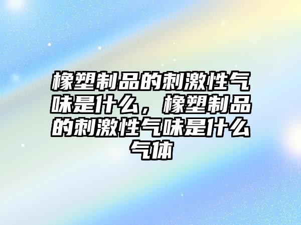 橡塑制品的刺激性氣味是什么，橡塑制品的刺激性氣味是什么氣體