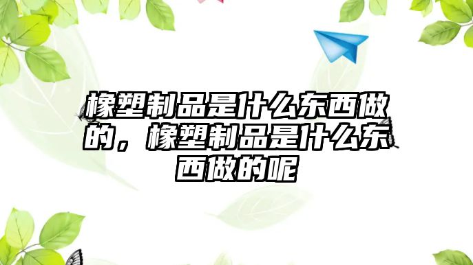 橡塑制品是什么東西做的，橡塑制品是什么東西做的呢